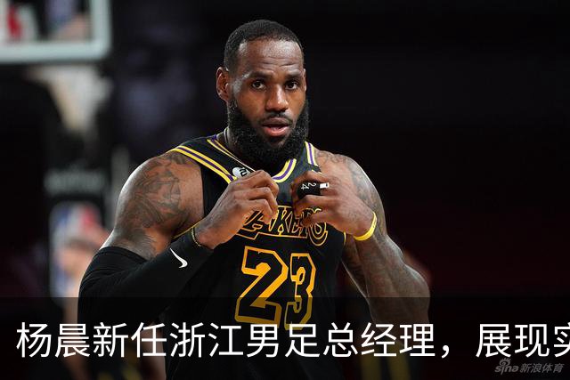 杨晨新任浙江男足总经理，展现实力与机遇并存的新篇章