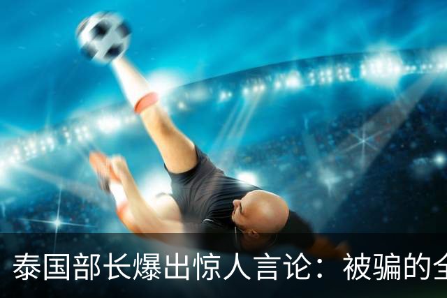 泰国部长爆出惊人言论：被骗的全是中国人，是受害者自己太贪心