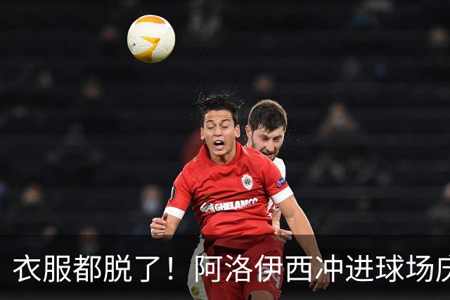 衣服都脱了！阿洛伊西冲进球场庆祝：同伴拉都拉不住 随后进球被吹