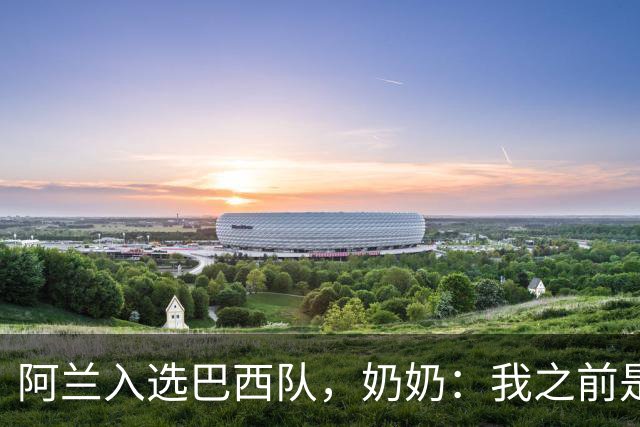 阿兰入选巴西队，奶奶：我之前是业余球员，总会给他建议