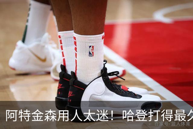 阿特金森用人太迷！哈登打得最久，海佐尼亚被弃，无脑信任梅里尔