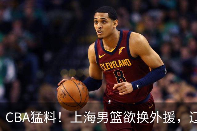 CBA猛料！上海男篮欲换外援，辽宁四将受伤，刘维伟国骂浙江球迷被罚